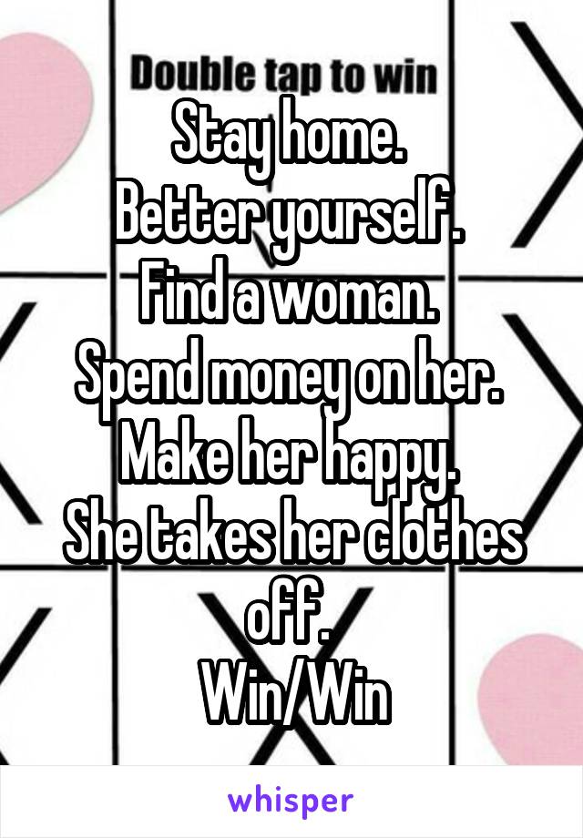 Stay home. 
Better yourself. 
Find a woman. 
Spend money on her. 
Make her happy. 
She takes her clothes off. 
Win/Win