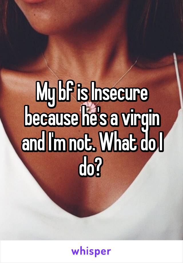 My bf is Insecure because he's a virgin and I'm not. What do I do? 