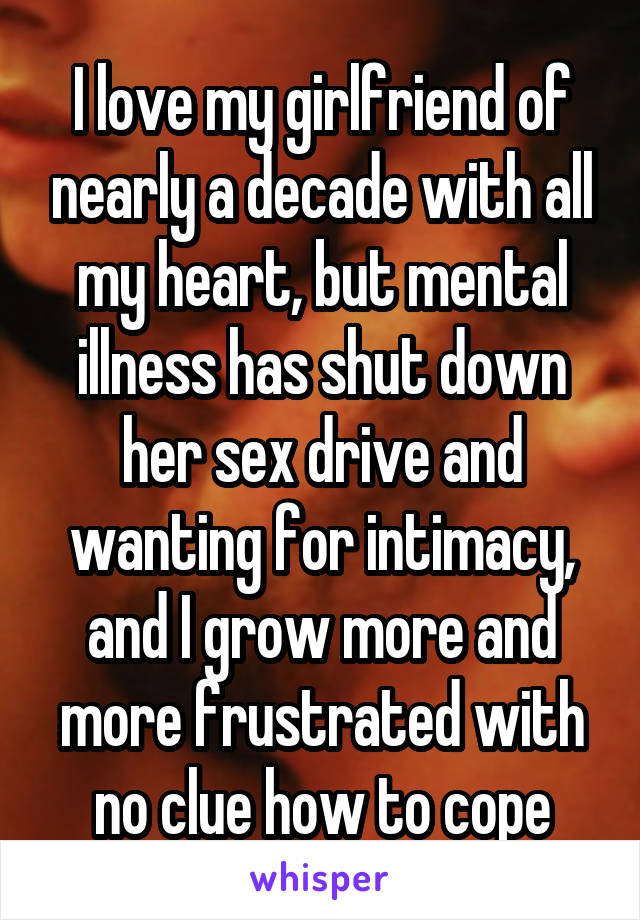 I love my girlfriend of nearly a decade with all my heart, but mental illness has shut down her sex drive and wanting for intimacy, and I grow more and more frustrated with no clue how to cope