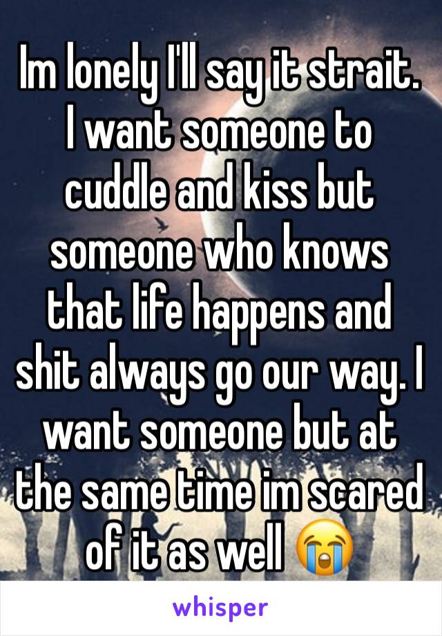 Im lonely I'll say it strait. I want someone to cuddle and kiss but someone who knows that life happens and shit always go our way. I want someone but at the same time im scared of it as well 😭