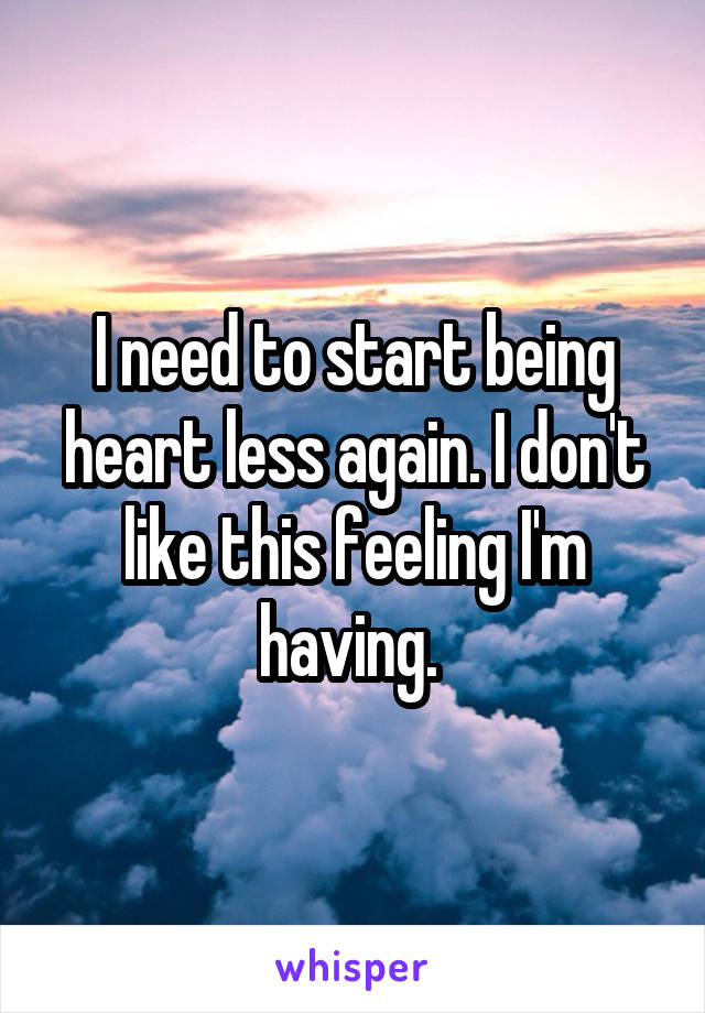 I need to start being heart less again. I don't like this feeling I'm having. 