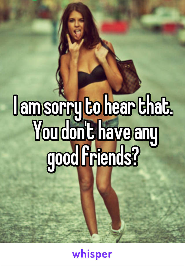 I am sorry to hear that.  You don't have any good friends?