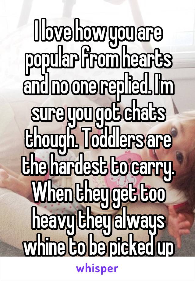 I love how you are popular from hearts and no one replied. I'm sure you got chats though. Toddlers are the hardest to carry. When they get too heavy they always whine to be picked up