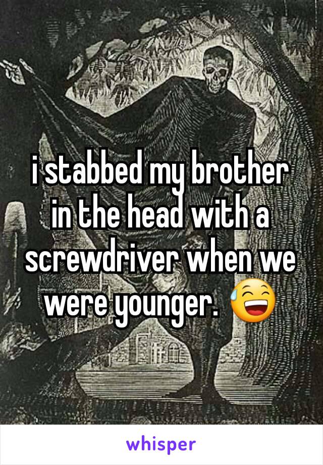 i stabbed my brother in the head with a screwdriver when we were younger. 😅