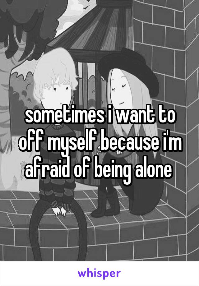 sometimes i want to off myself because i'm afraid of being alone 