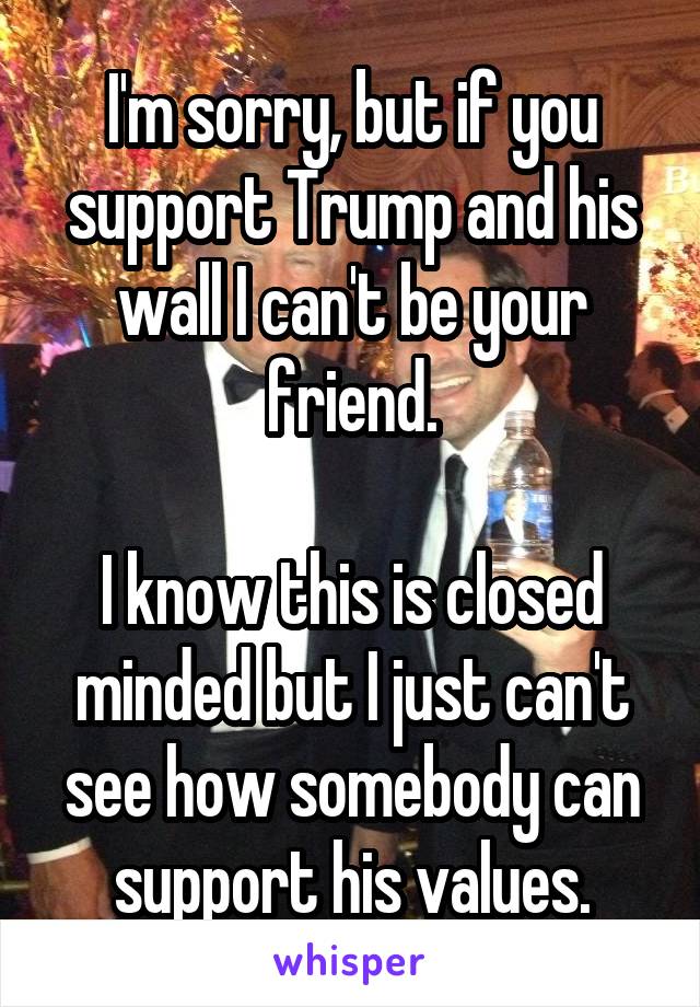 I'm sorry, but if you support Trump and his wall I can't be your friend.

I know this is closed minded but I just can't see how somebody can support his values.