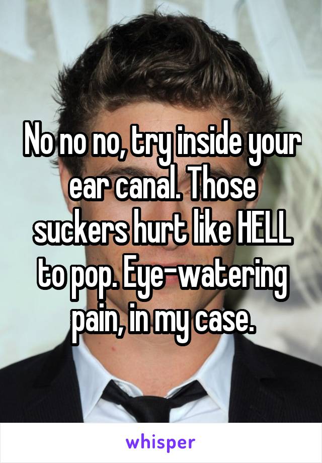 No no no, try inside your ear canal. Those suckers hurt like HELL to pop. Eye-watering pain, in my case.