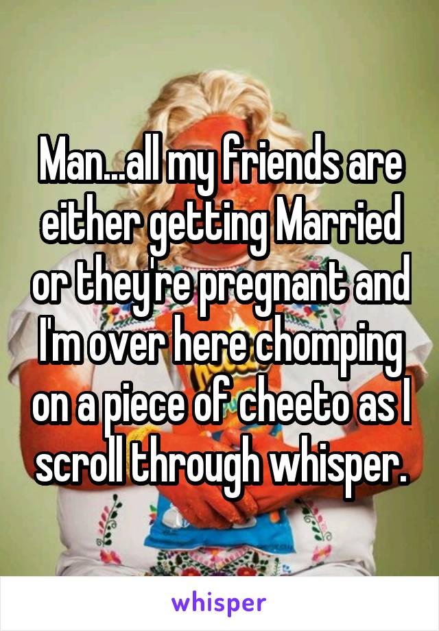 Man...all my friends are either getting Married or they're pregnant and I'm over here chomping on a piece of cheeto as I scroll through whisper.