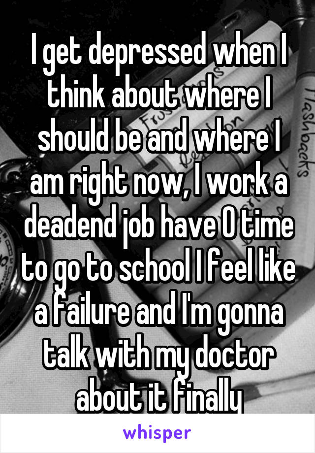 I get depressed when I think about where I should be and where I am right now, I work a deadend job have 0 time to go to school I feel like a failure and I'm gonna talk with my doctor about it finally