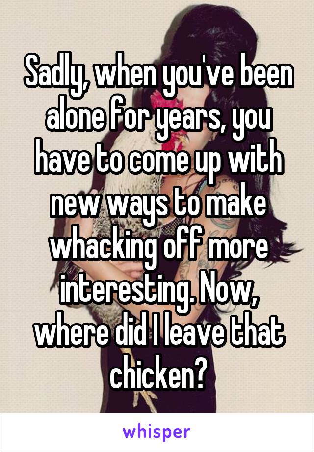 Sadly, when you've been alone for years, you have to come up with new ways to make whacking off more interesting. Now, where did I leave that chicken?