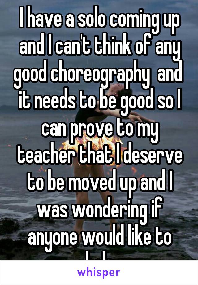 I have a solo coming up and I can't think of any good choreography  and  it needs to be good so I can prove to my teacher that I deserve to be moved up and I was wondering if anyone would like to help