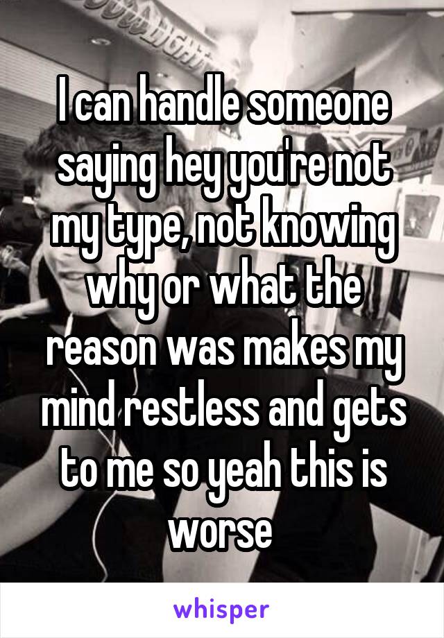 I can handle someone saying hey you're not my type, not knowing why or what the reason was makes my mind restless and gets to me so yeah this is worse 