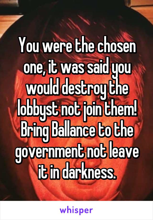 You were the chosen one, it was said you would destroy the lobbyst not join them! Bring Ballance to the government not leave it in darkness.