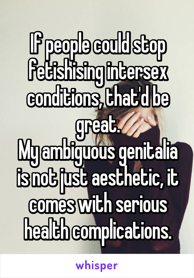 If people could stop fetishising intersex conditions, that'd be great.
My ambiguous genitalia is not just aesthetic, it comes with serious health complications.