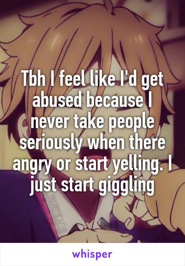 Tbh I feel like I'd get abused because I never take people seriously when there angry or start yelling. I just start giggling