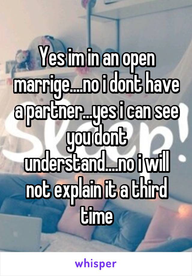 Yes im in an open marrige....no i dont have a partner...yes i can see you dont understand....no i will not explain it a third time