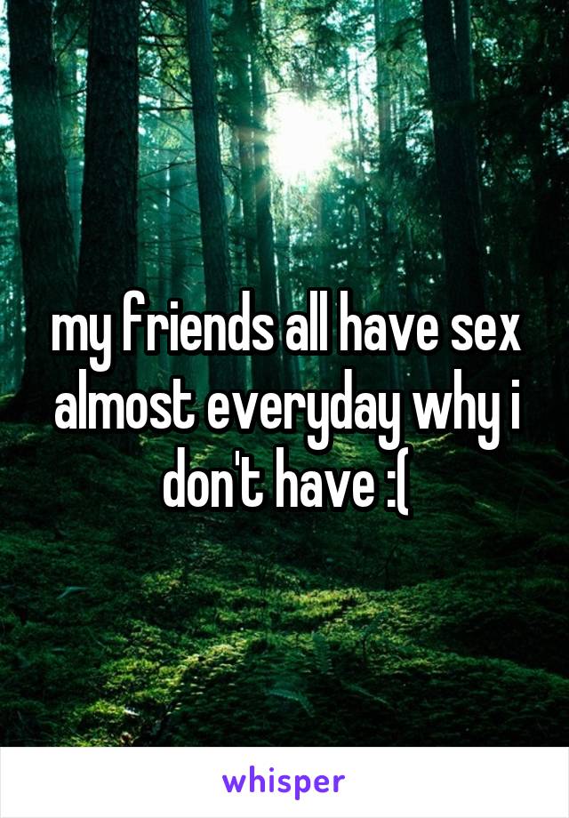 my friends all have sex almost everyday why i don't have :(