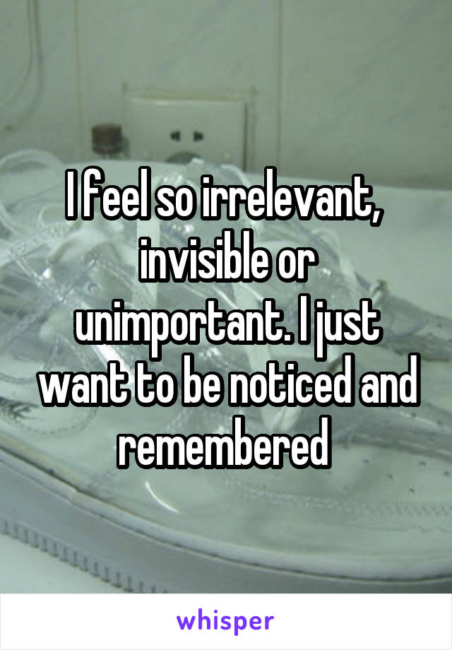 I feel so irrelevant,  invisible or unimportant. I just want to be noticed and remembered 