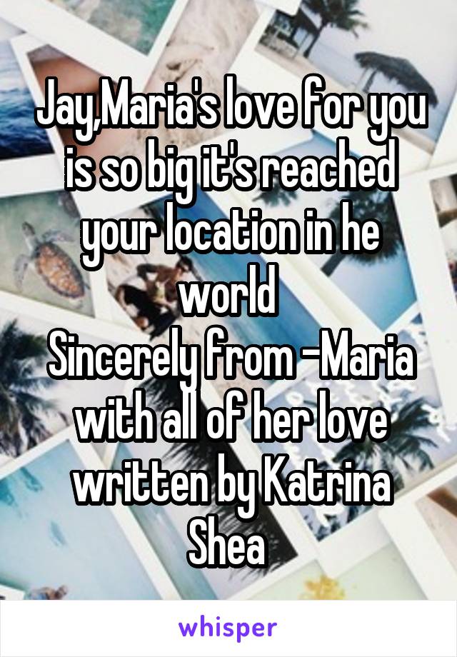 Jay,Maria's love for you is so big it's reached your location in he world 
Sincerely from -Maria with all of her love written by Katrina Shea 