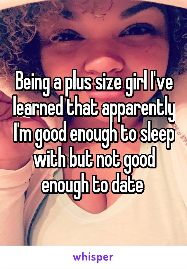 Being a plus size girl I've learned that apparently I'm good enough to sleep with but not good enough to date 