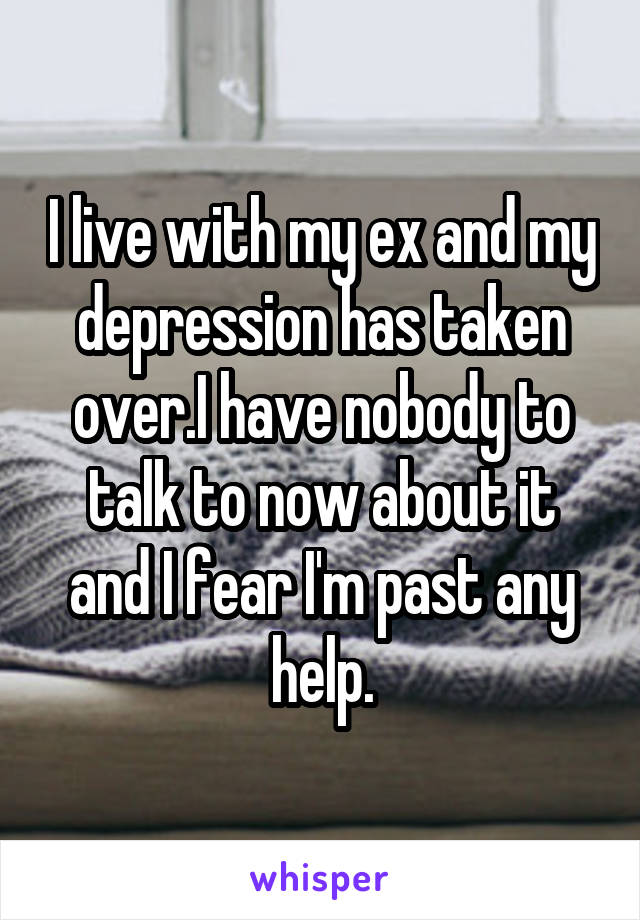 I live with my ex and my depression has taken over.I have nobody to talk to now about it and I fear I'm past any help.