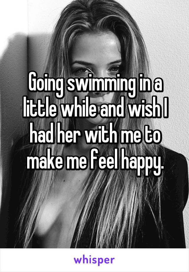 Going swimming in a little while and wish I had her with me to make me feel happy.
