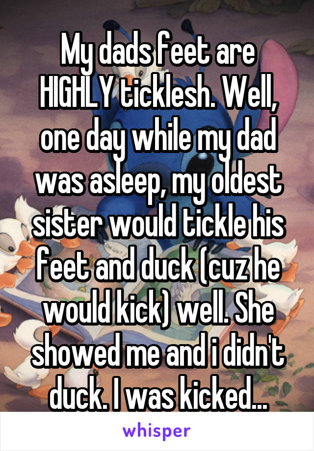 My dads feet are HIGHLY ticklesh. Well, one day while my dad was asleep, my oldest sister would tickle his feet and duck (cuz he would kick) well. She showed me and i didn't duck. I was kicked...