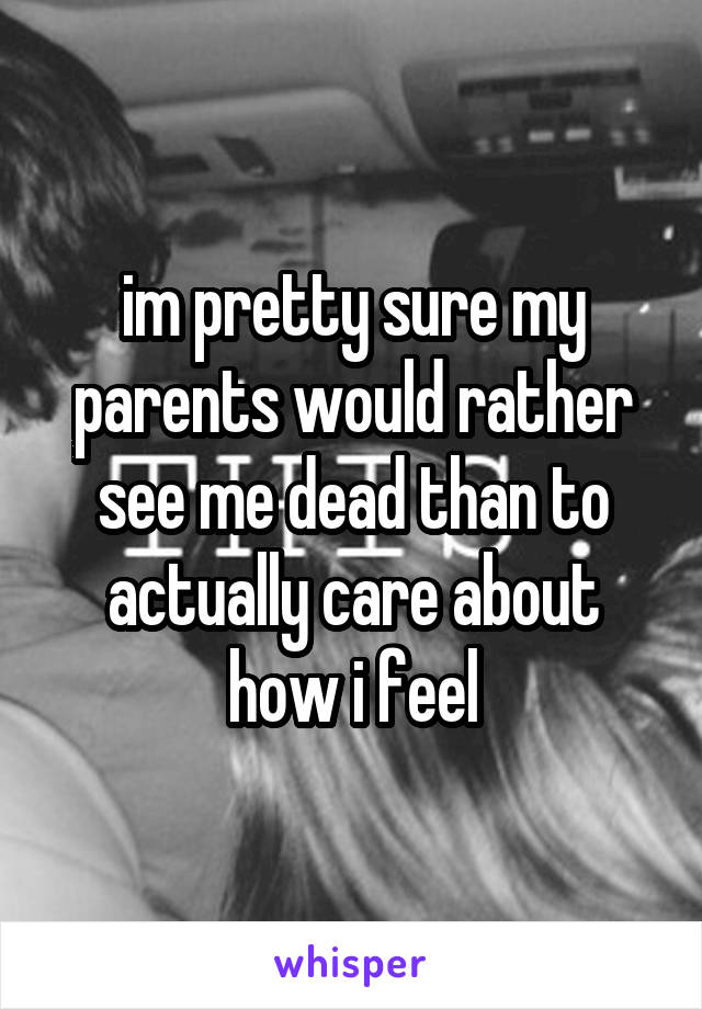 im pretty sure my parents would rather see me dead than to actually care about how i feel