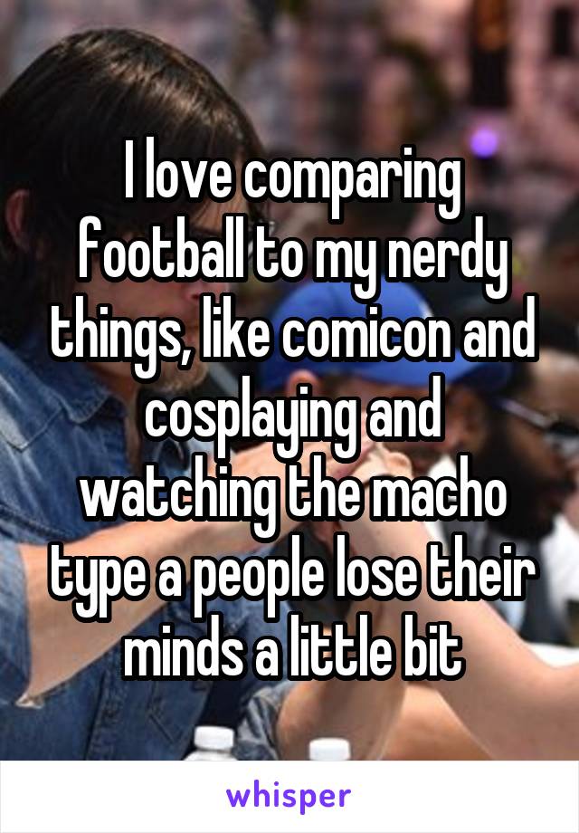 I love comparing football to my nerdy things, like comicon and cosplaying and watching the macho type a people lose their minds a little bit