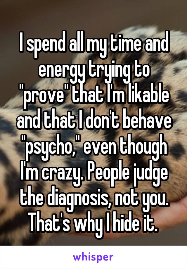 I spend all my time and energy trying to "prove" that I'm likable and that I don't behave "psycho," even though I'm crazy. People judge the diagnosis, not you. That's why I hide it. 