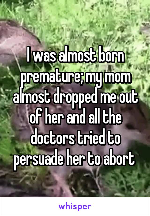 I was almost born premature; my mom almost dropped me out of her and all the doctors tried to persuade her to abort 