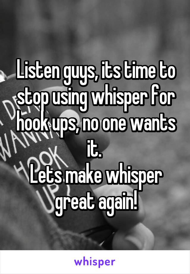 Listen guys, its time to stop using whisper for hook ups, no one wants it. 
Lets make whisper great again!