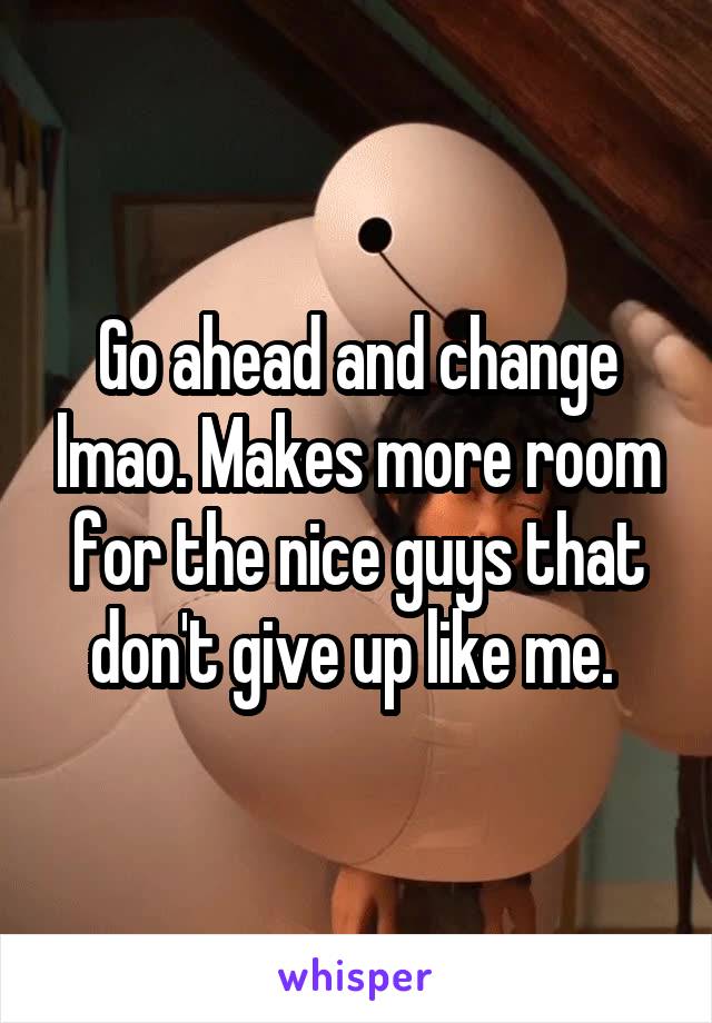 Go ahead and change lmao. Makes more room for the nice guys that don't give up like me. 