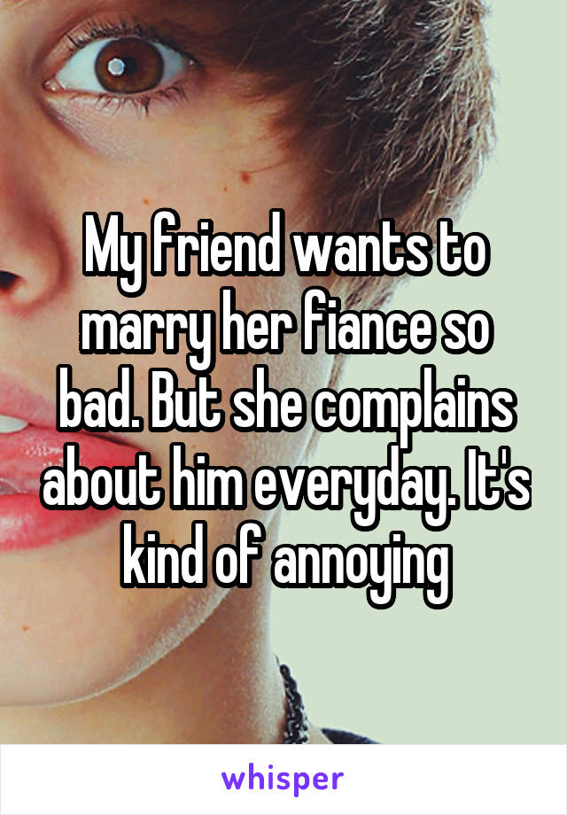 My friend wants to marry her fiance so bad. But she complains about him everyday. It's kind of annoying