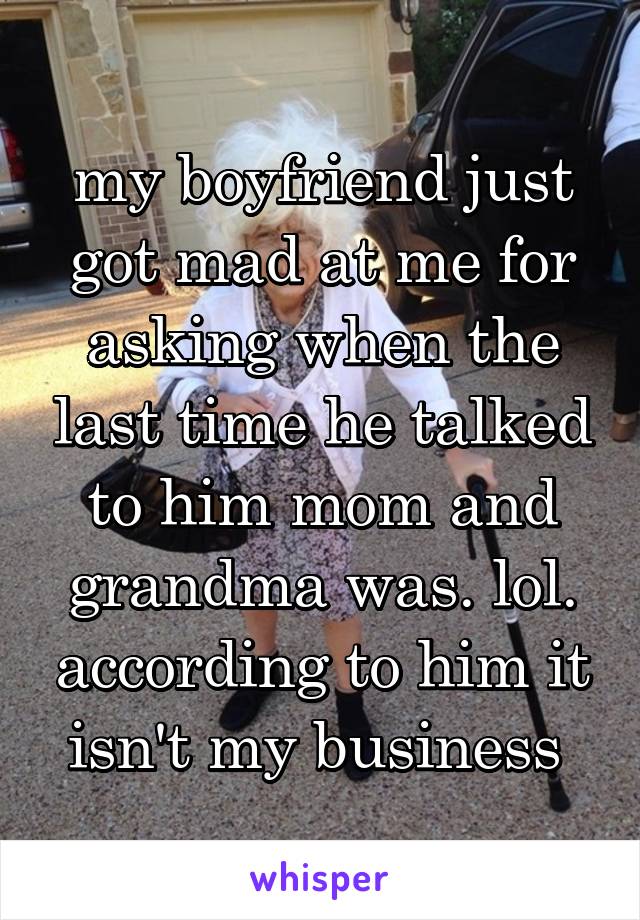 my boyfriend just got mad at me for asking when the last time he talked to him mom and grandma was. lol. according to him it isn't my business 