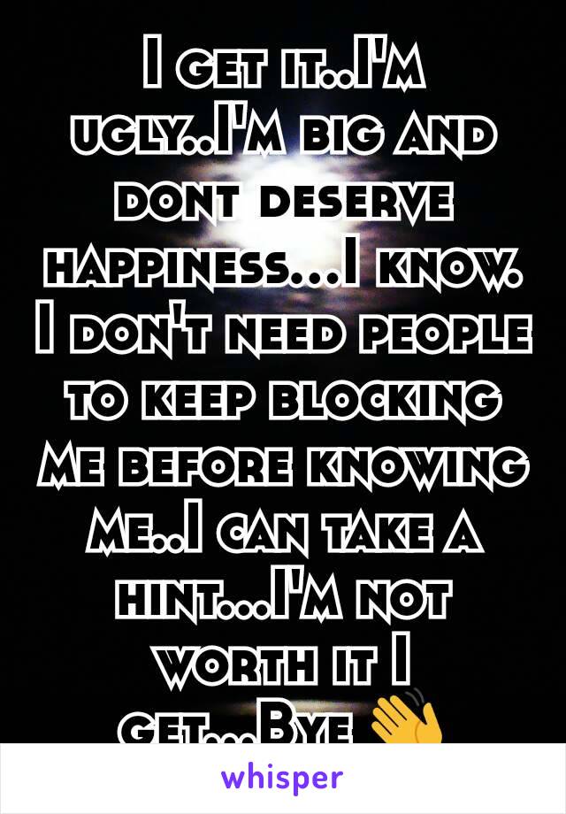 I get it..I'm ugly..I'm big and dont deserve happiness...I know. I don't need people to keep blocking me before knowing me..I can take a hint...I'm not worth it I get...Bye 👋