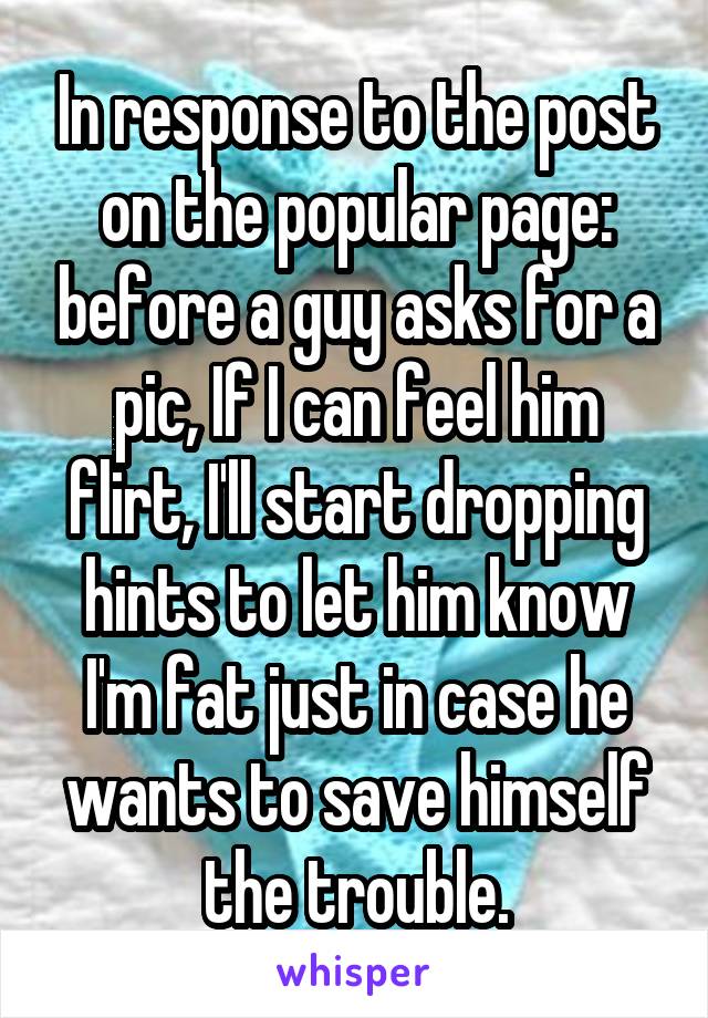 In response to the post on the popular page: before a guy asks for a pic, If I can feel him flirt, I'll start dropping hints to let him know I'm fat just in case he wants to save himself the trouble.