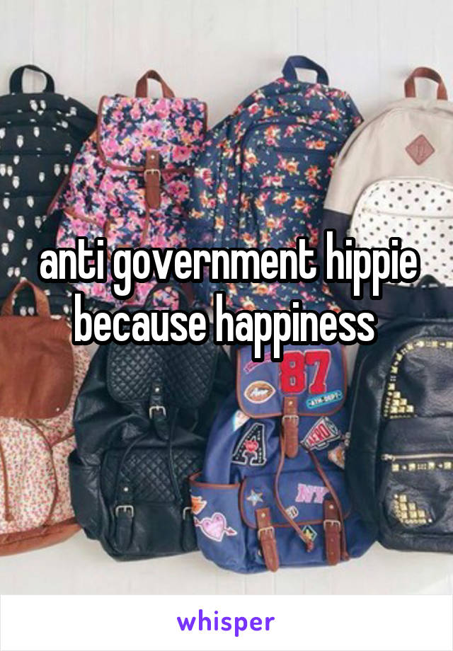 anti government hippie because happiness 
