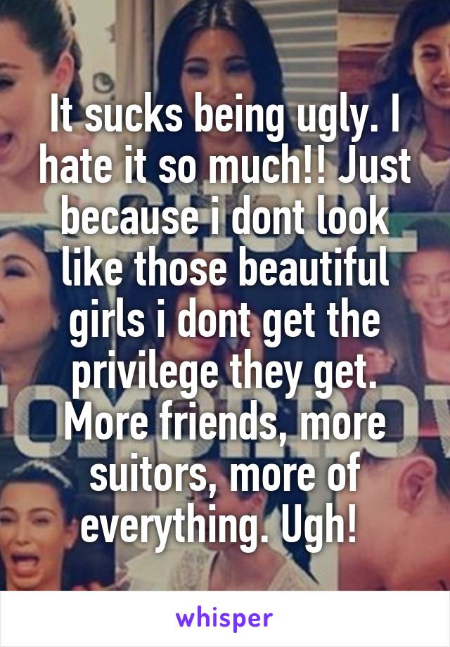 It sucks being ugly. I hate it so much!! Just because i dont look like those beautiful girls i dont get the privilege they get. More friends, more suitors, more of everything. Ugh! 