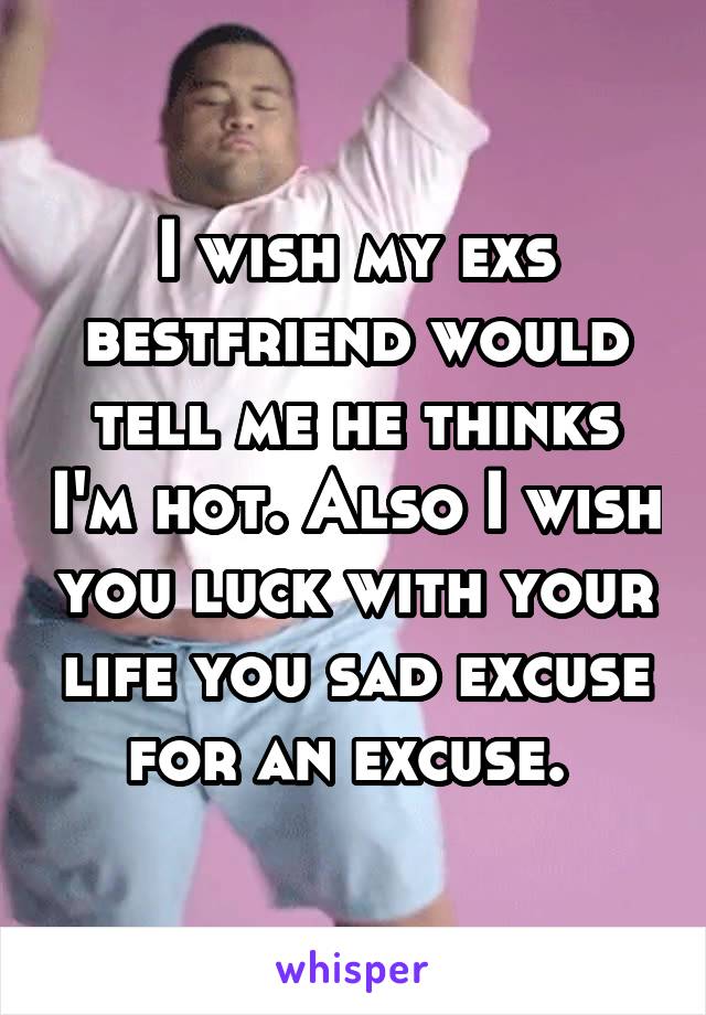 I wish my exs bestfriend would tell me he thinks I'm hot. Also I wish you luck with your life you sad excuse for an excuse. 