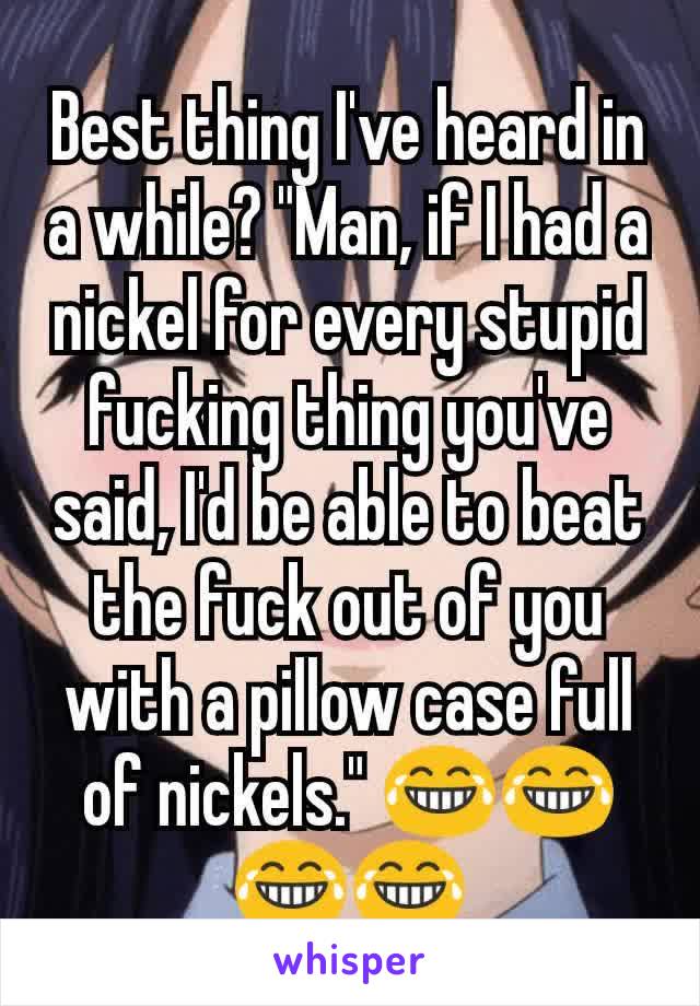 Best thing I've heard in a while? "Man, if I had a nickel for every stupid fucking thing you've said, I'd be able to beat the fuck out of you with a pillow case full of nickels." 😂😂😂😂