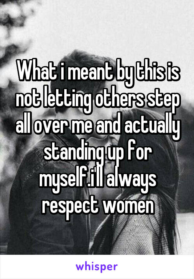 What i meant by this is not letting others step all over me and actually standing up for myself.i'll always respect women