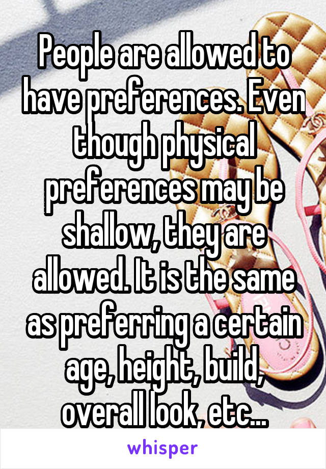 People are allowed to have preferences. Even though physical preferences may be shallow, they are allowed. It is the same as preferring a certain age, height, build, overall look, etc...