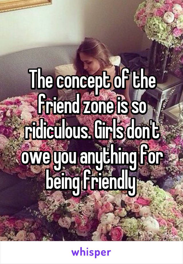 The concept of the friend zone is so ridiculous. Girls don't owe you anything for being friendly 