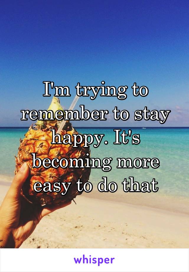 I'm trying to remember to stay happy. It's becoming more easy to do that