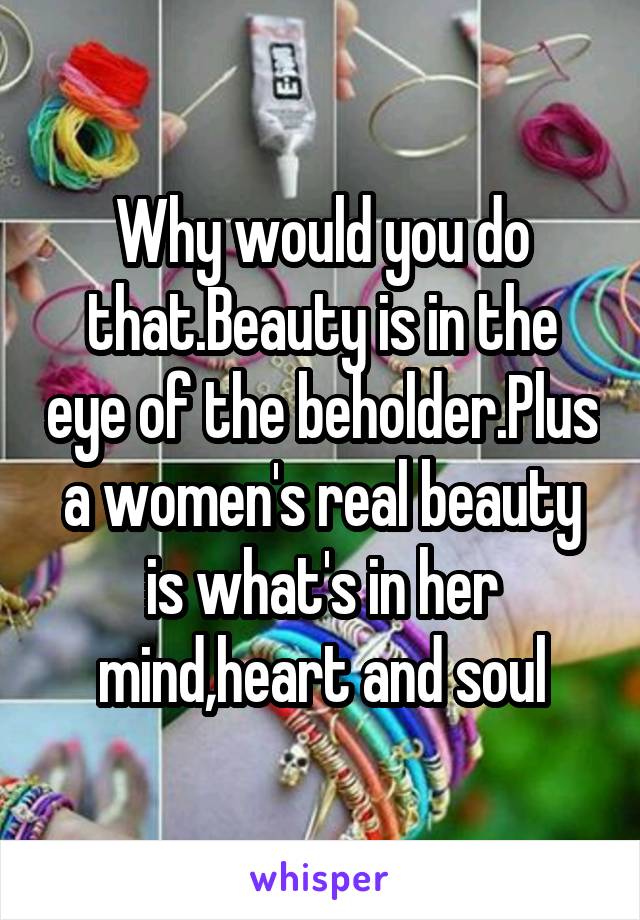 Why would you do that.Beauty is in the eye of the beholder.Plus a women's real beauty is what's in her mind,heart and soul