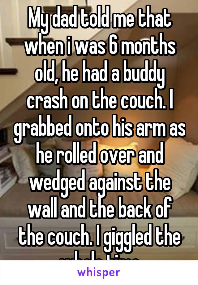 My dad told me that when i was 6 months old, he had a buddy crash on the couch. I grabbed onto his arm as he rolled over and wedged against the wall and the back of the couch. I giggled the whole time