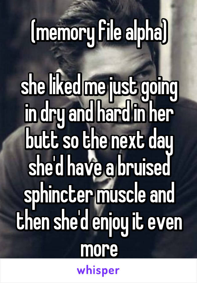 (memory file alpha)

she liked me just going in dry and hard in her butt so the next day she'd have a bruised sphincter muscle and then she'd enjoy it even more