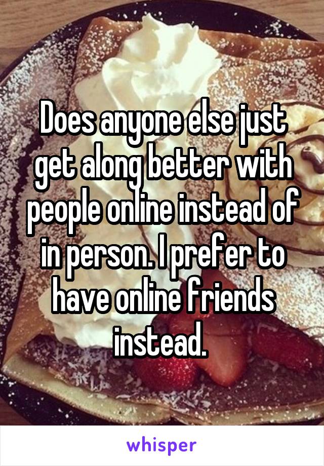 Does anyone else just get along better with people online instead of in person. I prefer to have online friends instead. 