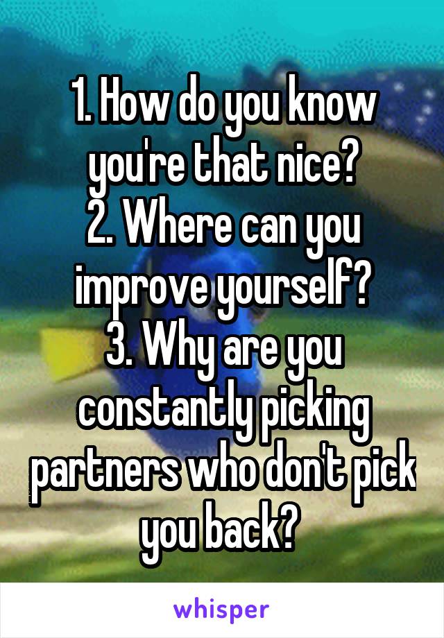 1. How do you know you're that nice?
2. Where can you improve yourself?
3. Why are you constantly picking partners who don't pick you back? 